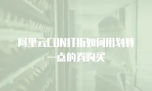 阿里云CDN打折如何用划算一点的券购买