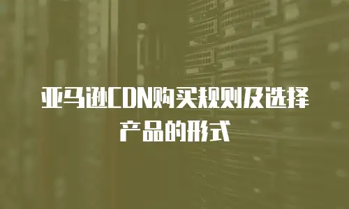 亚马逊CDN购买规则及选择产品的形式
