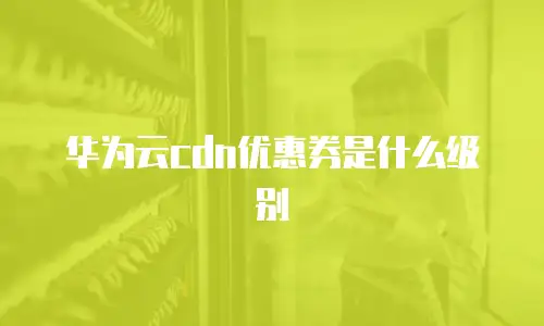华为云cdn优惠券是什么级别