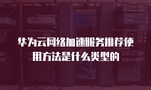 华为云网络加速服务推荐使用方法是什么类型的
