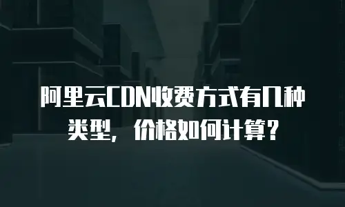 阿里云CDN收费方式有几种类型，价格如何计算？