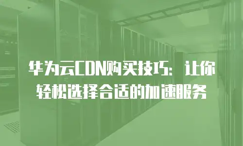 华为云CDN购买技巧：让你轻松选择合适的加速服务