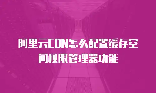 阿里云CDN怎么配置缓存空间权限管理器功能