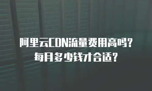 阿里云CDN流量费用高吗？每月多少钱才合适？
