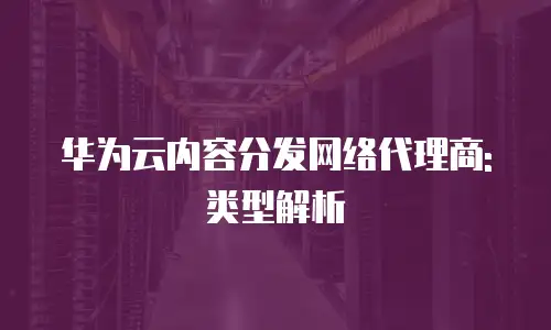 华为云内容分发网络代理商:类型解析
