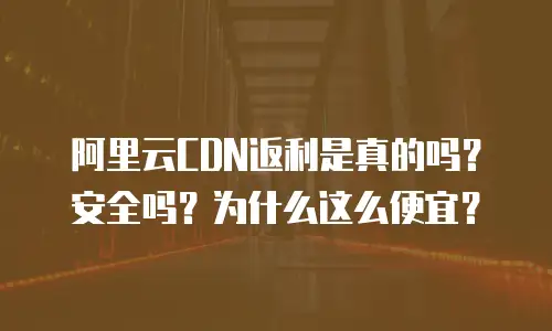阿里云CDN返利是真的吗？安全吗？为什么这么便宜？