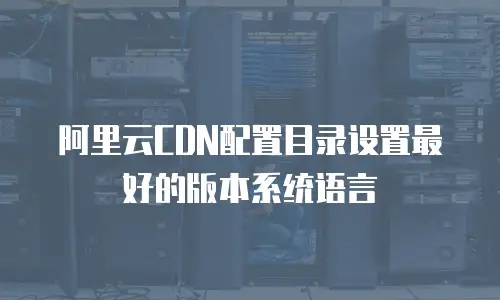 阿里云CDN配置目录设置最好的版本系统语言