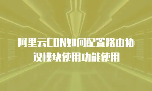 阿里云CDN如何配置路由协议模块使用功能使用
