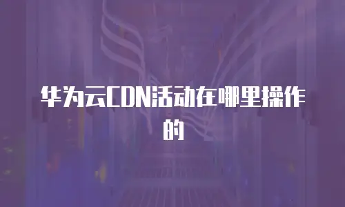 华为云CDN活动在哪里操作的