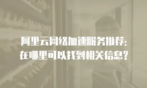 阿里云网络加速服务推荐: 在哪里可以找到相关信息?