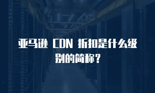 亚马逊 CDN 折扣是什么级别的简称？