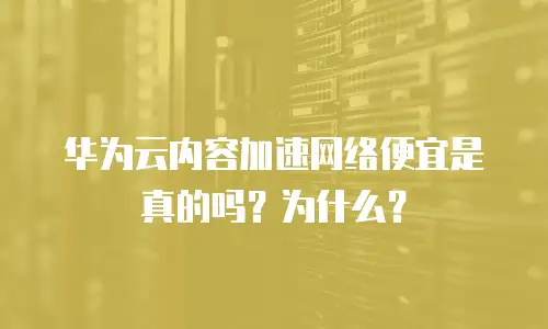华为云内容加速网络便宜是真的吗？为什么？