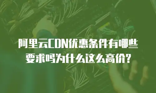 阿里云CDN优惠条件有哪些要求吗为什么这么高价？