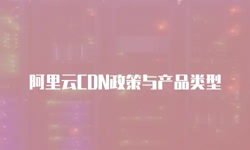 阿里云CDN政策与产品类型