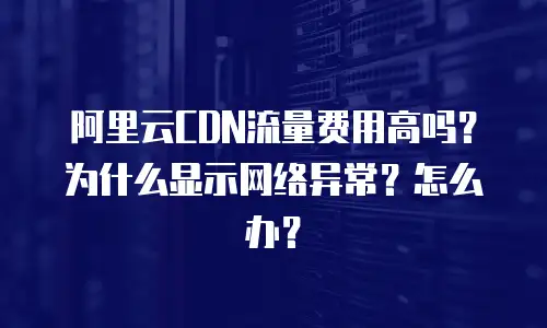 阿里云CDN流量费用高吗？为什么显示网络异常？怎么办？