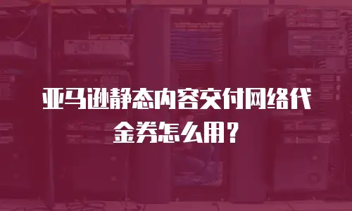 亚马逊静态内容交付网络代金券怎么用？