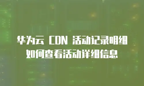 华为云 CDN 活动记录明细如何查看活动详细信息