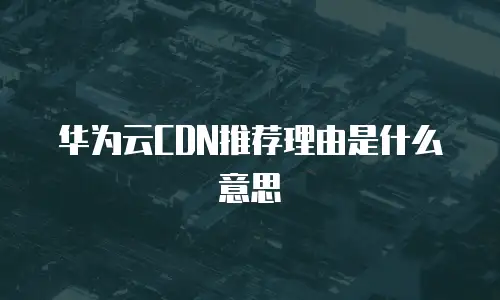 华为云CDN推荐理由是什么意思
