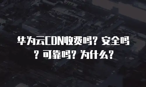 华为云CDN收费吗？安全吗？可靠吗？为什么？