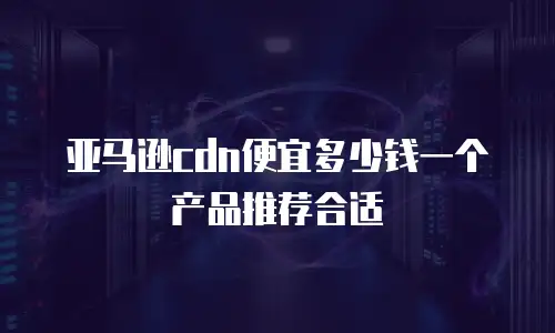 亚马逊cdn便宜多少钱一个产品推荐合适