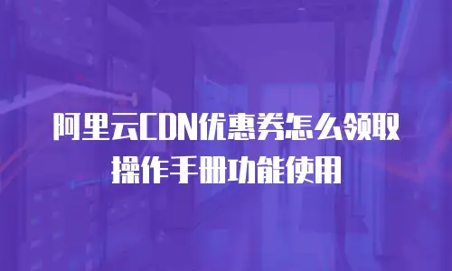 阿里云CDN优惠券怎么领取操作手册功能使用