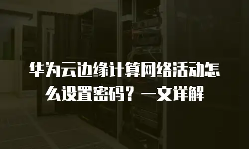 华为云边缘计算网络活动怎么设置密码？一文详解