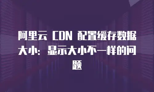 阿里云 CDN 配置缓存数据大小：显示大小不一样的问题