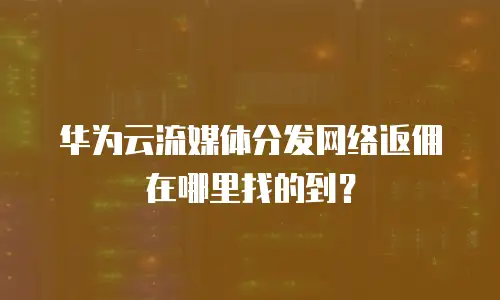 华为云流媒体分发网络返佣在哪里找的到？