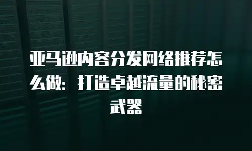 亚马逊内容分发网络推荐怎么做：打造卓越流量的秘密武器
