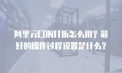 阿里云CDN打折怎么用？最好的操作过程设置是什么？