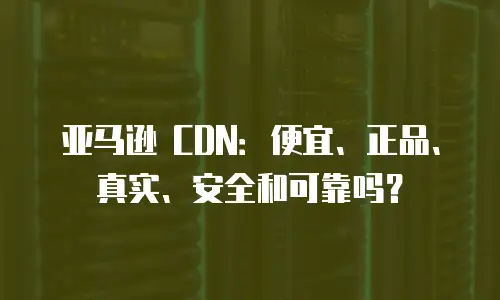 亚马逊 CDN：便宜、正品、真实、安全和可靠吗？