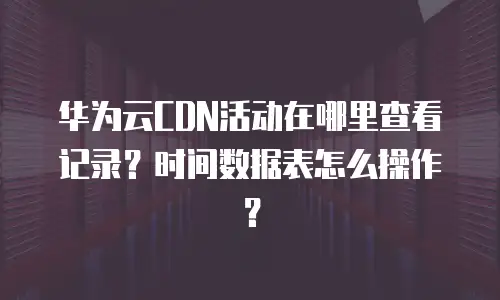 华为云CDN活动在哪里查看记录？时间数据表怎么操作？