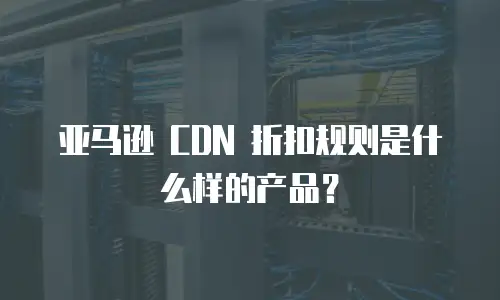 亚马逊 CDN 折扣规则是什么样的产品？