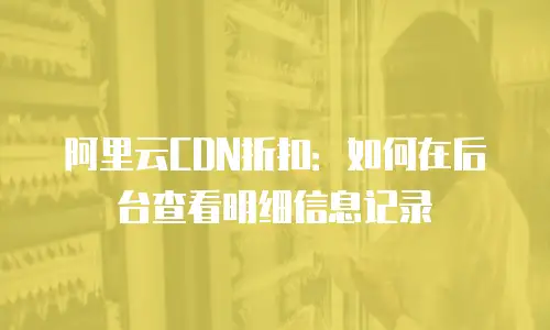 阿里云CDN折扣：如何在后台查看明细信息记录