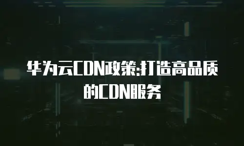 华为云CDN政策:打造高品质的CDN服务