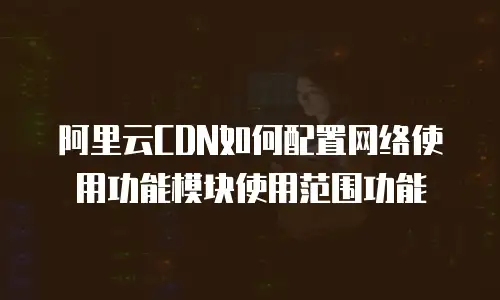 阿里云CDN如何配置网络使用功能模块使用范围功能