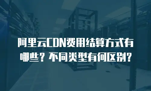阿里云CDN费用结算方式有哪些？不同类型有何区别？