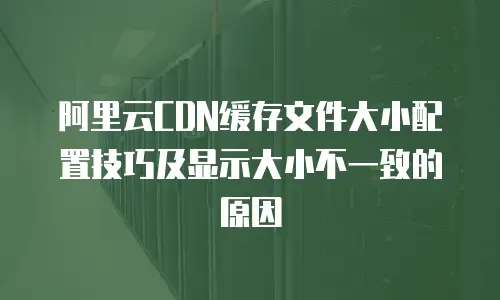 阿里云CDN缓存文件大小配置技巧及显示大小不一致的原因