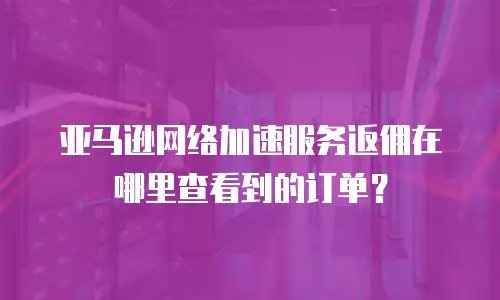亚马逊网络加速服务返佣在哪里查看到的订单？
