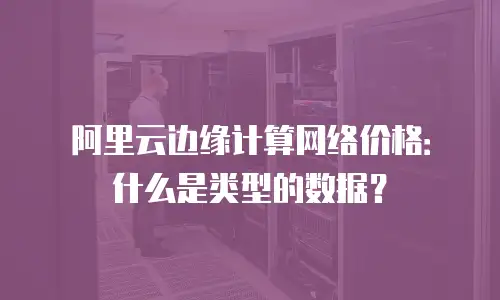 阿里云边缘计算网络价格：什么是类型的数据？