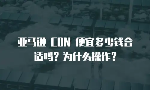 亚马逊 CDN 便宜多少钱合适吗？为什么操作？