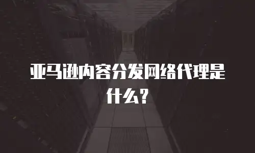 亚马逊内容分发网络代理是什么？