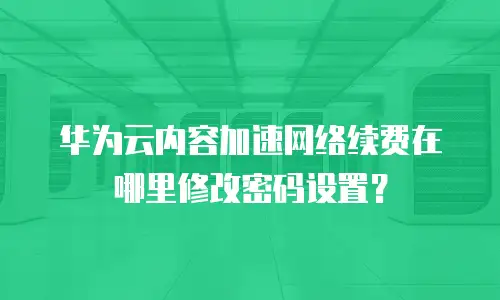 华为云内容加速网络续费在哪里修改密码设置？