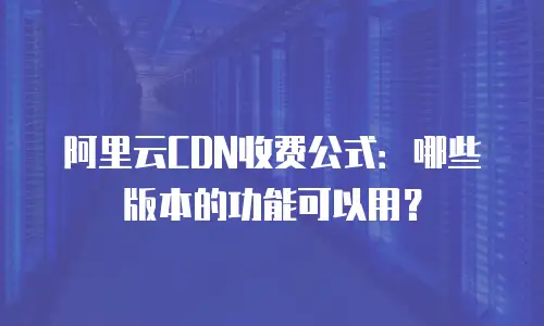 阿里云CDN收费公式：哪些版本的功能可以用？