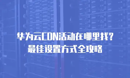 华为云CDN活动在哪里找？最佳设置方式全攻略