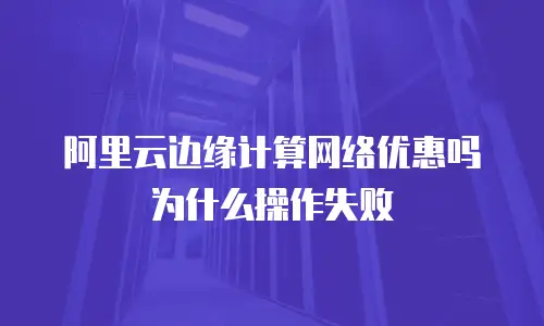 阿里云边缘计算网络优惠吗为什么操作失败
