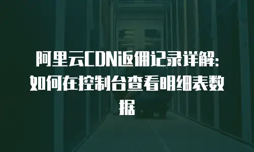 阿里云CDN返佣记录详解：如何在控制台查看明细表数据