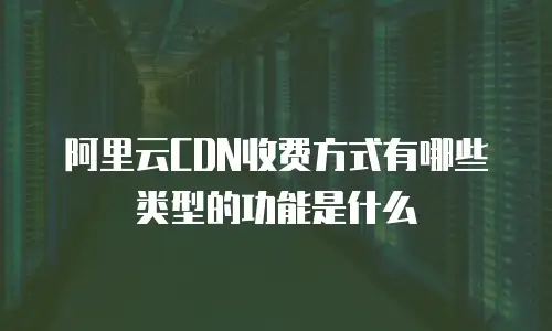阿里云CDN收费方式有哪些类型的功能是什么