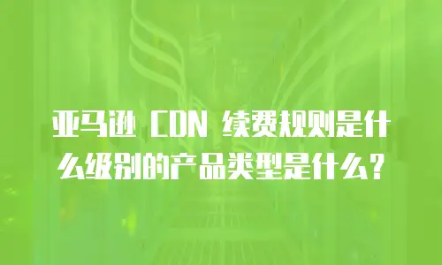 亚马逊 CDN 续费规则是什么级别的产品类型是什么？
