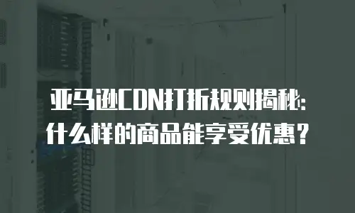 亚马逊CDN打折规则揭秘：什么样的商品能享受优惠？